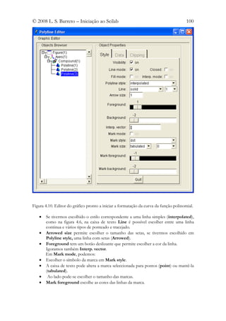 © 2008 L. S. Barreto – Iniciação ao Scilab                                             100




Figura 4.10. Editor do gráfico pronto a iniciar a formatação da curva da função polinomial.

   •   Se tivermos escolhido o estilo correspondente a uma linha simples (interpolated),
       como na figura 4.6, na caixa de texto Line é possível escolher entre uma linha
       continua e vários tipos de ponteado e tracejado.
   •   Arrowed size permite escolher o tamanho das setas, se tivermos escolhido em
       Polyline style, uma linha com setas (Arrowed).
   •   Foreground tem um botão deslizante que permite escolher a cor da linha.
       Igoramos também Interp. vector.
       Em Mark mode, podemos:
   •   Escolher o símbolo da marca em Mark style.
   •   A caixa de texto pode altera a marca seleccionada para pontos (point) ou mantê-la
       (tabulated).
   •    Ao lado pode-se escolher o tamanho das marcas.
   •   Mark foreground escolhe as cores das linhas da marca.
 
