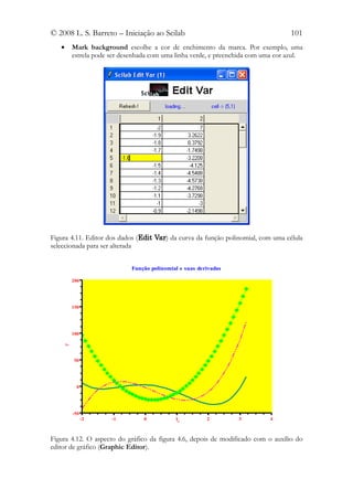 © 2008 L. S. Barreto – Iniciação ao Scilab                                        101
   •    Mark background escolhe a cor de enchimento da marca. Por exemplo, uma
        estrela pode ser desenhada com uma linha verde, e preenchida com uma cor azul.




Figura 4.11. Editor dos dados (Edit Var) da curva da função polinomial, com uma célula
seleccionada para ser alterada


                            Função polinomial e suas derivadas

        200




        150




        100
    y




        50




          0




        -50
              -2     -1         0           1x          2        3         4



Figura 4.12. O aspecto do gráfico da figura 4.6, depois de modificado com o auxílio do
editor de gráfico (Graphic Editor).
 