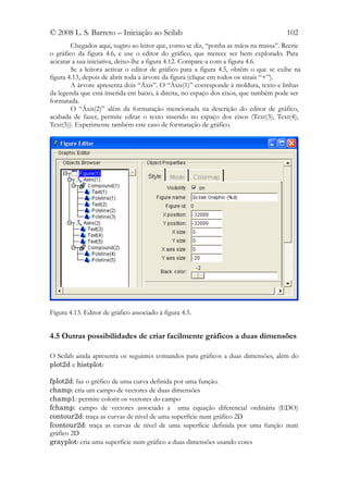 © 2008 L. S. Barreto – Iniciação ao Scilab                                           102
        Chegados aqui, sugiro ao leitor que, como se diz, “ponha as mãos na massa”. Recrie
o gráfico da figura 4.6, e use o editor do gráfico, que merece ser bem explorado. Para
acicatar a sua iniciativa, deixo-lhe a figura 4.12. Compare-a com a figura 4.6.
        Se a leitora activar o editor de gráfico para a figura 4.5, obtém o que se exibe na
figura 4.13, depois de abrir toda a árvore da figura (clique em todos os sinais “+”).
        A árvore apresenta dois “Áxis”. O “Áxis(1)” corresponde à moldura, texto e linhas
da legenda que está inserida em baixo, à direita, no espaço dos eixos, que também pode ser
formatada.
        O “Áxis(2)” além da formatação mencionada na descrição do editor de gráfico,
acabada de fazer, permite editar o texto inserido no espaço dos eixos (Text(3), Text(4),
Text(5)). Experimente também este caso de formatação de gráfico.




Figura 4.13. Editor de gráfico associado à figura 4.5.


4.5 Outras possibilidades de criar facilmente gráficos a duas dimensões

O Scilab ainda apresenta os seguintes comandos para gráficos a duas dimensões, além do
plot2d e histplot:

fplot2d: faz o gréfico de uma curva definida por uma função.
champ: cria um campo de vectores de duas dimensões
champ1: permite colorir os vectores do campo
fchamp: campo de vectores associado a uma equação diferencial ordinária (EDO)
contour2d: traça as curvas de nível de uma superfície num gráfico 2D
fcontour2d: traça as curvas de nível de uma superfície definida por uma função num
gráfico 2D
grayplot: cria uma superfície num gráfico a duas dimensões usando cores
 