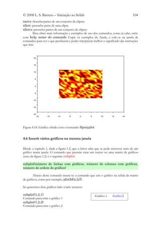 © 2008 L. S. Barreto – Iniciação ao Scilab                                          104
xarcs: desenha partes de um conjunto de elipses
xfarc: preenche parte de uma elipse
xfarcs: preenche partes de um conjunto de elipses
       Para obter mais informação e exemplos de uso dos comandos, como já sabe, entre
com help nome do comando. Copie os exemplos da Ajuda, e cole-os na janela de
comandos para ver o que produzem e poder interpretar melhor o significado das instruções
que têm.




Figura 4.14. Gráfico obtido com o comando Sgrayplot


4.6 Inserir vários gráficos na mesma janela

Desde o capítulo 1, dada a figura 1.2, que o leitor sabe que se pode inscrever mais de um
gráfico numa janela. O comando que permite criar um vector ou uma matriz de gráficos
(caso da figura 1.2) é o seguinte subplot:

subplot(número de linhas com gráficos, número de colunas com gráficos,
número de ordem do gráfico)

        Abaixo deste comando insere-se o comando que cria o gráfico na célula da matriz
de gráficos, como por exemplo, plot2d(x,[y]).

Se quisermos dois gráficos lado a lado teremos:

subplot(1,2,1)                                         Gráfico 1     Gráfico2
Comando para criar o gráfico 1
subplot(1,2,2)
Comando para criar o gráfico 2
 