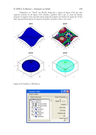 © 2008 L. S. Barreto – Iniciação ao Scilab                                                                                                 108
        Cliquemos, no “Axis4” em Plot3d. Surge-nos a janela da figura 4.18, que têm
aspectos comuns ao da figura 4.10, referida a gráficos 2D e que se usam da mesma
maneira. O aspecto mais inovador desta janela diz respeito aos botões de opção de “Color
flag” que permitem passar do aspecto do gráfico um para o dois e vice-versa.

                                 plot3d                                                                  plot3d1




    1                                                                       1
z




                                                                        z
    -1                                                                      -1
     0                                                             0         0                                                             0
         1                                                     1                 1                                                     1
             2                                             2                         2                                             2
                     3                             3                                         3                             3
                         4                     4                                                 4                     4
                 y           5             5           x                                 y           5             5           x
                                  6   6                                                                   6   6



                                 plot3d2                                                                 plot3d3




    1


    0
Z




                                                                        Z




    -1
    -1                                                             -1


                     0                             0

                 Y                                     X                                 Y                                     X
                                  1   1




Figura 4.16. Gráficos a 3D básicos.
 
