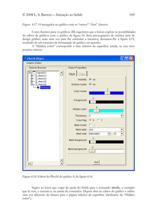 © 2008 L. S. Barreto – Iniciação ao Scilab                                            109

Figura 4.17. O navegador no gráfico com os “ramos” “Áxis” abertos.

        Como fizemos para os gráficos 2D, sugerimos que a leitora explore as possibilidades
do editor de gráficos com o gráfico da figura 16. Sem preocupações de estética nem de
design gráfico, mais uma vez para lhe estimular a iniciativa, deixamos-lhe a figura 4.19,
resultado de um exercício de formatação do gráfico em questão.
        A “Hidden color” corresponde à face inferior da superfície criada, se esta tiver
porções visíveis.




Figura 4.18. Editor do Plot3d do gráfico 4, da figura 4.16.

        .
        Sugiro ao leitor que copie da ajuda do Scilab para o comando mesh, o exemplo
que lá vem, e execute-o, na janela de comandos. Depois abra ao editor do gráfico e utilize
uma cor diferente da branca para a página inferior da superfície (deslizante da “Hidden
color”).
 