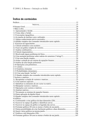 © 2008 L. S. Barreto – Iniciação ao Scilab                                                                                     11



Índice de conteúdos
Prefácio............................................................................................................................13
                                     Inicie-se,................................................................................15
0 Sinopse Geral................................................................................................................20
1 Mãos à obra..................................................................................................................28
1.1 Apresentando o Scilab...............................................................................................29
1.2 Como obter o Scilab..................................................................................................30
1.3 Convenções tipográficas............................................................................................30
1.4 As janelas de interface com o utilizador....................................................................30
1.5 Algum conhecimento prévio necessário....................................................................32
1.6 Quadro sinóptico dos comandos introduzidos neste capítulo....................................40
2 Exercícios de aquecimento..........................................................................................41
2.1 Cálculo aritmético com escalares..............................................................................42
2.2 Fazer um gráfico simples de vectores........................................................................46
2.3 Análise combinatória.................................................................................................48
2.4 Cálculo trigonométrico..............................................................................................50
2.5 Resolvendo alguns problemas de física.....................................................................52
2.6 Uma anotação preliminar sobre cadeias de caracteres (“strings”).............................53
2.7 Criar uma função simples..........................................................................................54
2.8 Achar a solução de um sistema de equações lineares................................................55
2.9 Análise de uma função polinomial............................................................................57
2.10 Operações com polinómios.....................................................................................60
2.11 Limites.....................................................................................................................63
2.12 Estatística elementar................................................................................................64
2.13 Probabilidades elementares.....................................................................................66
2.14 Criar uma função “on-line”.....................................................................................69
2.15 Quadro sinóptico dos comandos introduzidos neste capítulo..................................71
3 Vectores e matrizes.......................................................................................................72
3.1 Recapitular a criação de vectores e matrizes.............................................................73
3.2 Criar matrizes especiais.............................................................................................74
3.3 Identificar os elementos de um vector ou matriz.......................................................75
3.4 Manipular vectores e matrizes...................................................................................77
3.5 Operações com vectores e matrizes...........................................................................79
3.6 Analisar matrizes.......................................................................................................83
3.7 Novamente os sistemas de equações lineares............................................................85
3.8 Outra aplicação da álgebra linear..............................................................................87
3.9 Quadro sinóptico dos comandos introduzidos neste capítulo....................................89
4 Gráficos........................................................................................................................90
4.1 Continuando a criar gráficos de duas dimensões (2D)..............................................91
4.2 Escrever no espaço do gráfico e identificar curvas...................................................93
4.3 Escrever no espaço do gráfico as legendas das curvas..............................................94
4.4 Formatar gráficos 2D com os menus e botões da sua janela.....................................95
4.5 Outras possibilidades de criar facilmente gráficos a duas dimensões.....................102
4.6 Inserir vários gráficos na mesma janela..................................................................104
4.7 Gráficos a três dimensões (3D)...............................................................................106
4.8 Formatar gráficos 3D com os menus e botões da sua janela...................................107
 