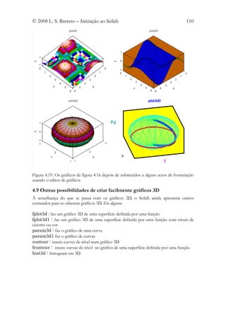 © 2008 L. S. Barreto – Iniciação ao Scilab                                                                                                      110
                                 p lo t3 d                                                                  p lo t3d1




                                                                               1
    1
                                                                               0
Z




                                                                           Z
    -1
     0                                                                0        -1
         1                                                        1             0                                                               0
             2                                                2                     1                                                       1
                     3                                3                                 2                                               2
                                                                                                3                               3
                         4                        4                                                 4                       4
                     Y       5                5           X                                             5
                                                                                            Y                           5           X
                                  6    6                                                                     6   6


                                 p lo t3 d2                                                                 plot3d3


                                                                           Z
    1


    0
Z




    -1
    -1                                                                -1


                     0                                0

                 Y                                        X                     X
                                  1    1                                                                                    Y


Figura 4.19. Os gráficos da figura 4.16 depois de submetidos a alguns actos de formatação
usando o editor de gráficos

4.9 Outras possibilidades de criar facilmente gráficos 3D
À semelhança do que se passa com os gráficos 2D, o Scilab ainda apresenta outros
comandos para se obterem gráficos 3D. Eis alguns:

fplot3d : faz um gráfico 3D de uma superfície definida por uma função
fplot3d1 : faz um gráfico 3D de uma superfície definida por uma função com níveis de
cizento ou cor
param3d : faz o gráfico de uma curva
param3d1 faz o gráfico de curvas
contour : insere curves de nível num gráfico 3D
fcontour : insere curvas de nível no gráfico de uma superfície definida por uma função
hist3d : histogram em 3D
 