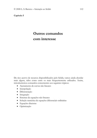 © 2008 L. S. Barreto – Iniciação ao Scilab                              112

Capítulo 5




                     Outros comandos
                     com interesse




Do rico acervo de recursos disponibilizados pelo Scilab, vamos ainda abordar
mais alguns, tidos como entre os mais frequentemente utilizados. Assim,
introduziremos comandos concernentes aos seguintes tópicos:
    • Ajustamento de curvas não lineares
    • Interpolação
    • Diferenciação
    • Integração
    • Sistemas de equações não lineares
    • Solução numérica de equações diferenciais ordinárias
    • Equações discretas
    • Optimização
 
