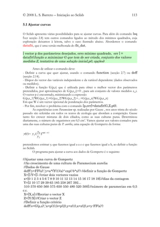 © 2008 L. S. Barreto – Iniciação ao Scilab                                            113

5.1 Ajustar curvas

O Scilab apresenta várias possibilidades para se ajustar curvas. Para além do comando lsq
(ver secção 2.8) tem outros comandos ligados ao método dos mínimos quadrados, cuja
exploração deixamos à leitora, salvo o caso ilustrado abaixo. Abordemos o comando
datafit, que é uma versão melhorada do fit_dat.

[ vector p dos parâmetros desejados, erro mínimo quadrado, err ] =
datafit(função a minimizar G que tem de ser criada, conjunto dos valores
medidos Z, tentativa de uma solução inicial,p0, opções)

        Antes de utilizar o comando deve:
- Definir a curva que quer ajustar, usando o comando function (secção 2.7) ou deff
(secção 2.14).
- Dispor do vector das variáveis independente e da variável dependente (dados observados
ou medidos).
- Definir a função G(p,z) que é utilizada para obter o melhor vector dos parâmetros
pretendidos, por aproximações de G(p,z_i)=0 , para um conjunto de valores medidos z_i.
O vector p é encontrado, minimizando a expressão
G(p,z_1)'WG(p,z_1)+G(p,z_2)'WG(p,z_2)+...+G(p,z_n)'WG(p,z_n)
Em que W é um vector opcional de ponderação dos parâmetros.
- Por fim, resolver o problema com o comando [p,err]=datafit(G,Z,p0).
        As experiências com Paramecium sp. realizadas por Gause , nos anos trinta do século
passado são referidas em todos os textos de ecologia que abordam a competição. Gause
tanto fez crescer misturas de dois ciliados, como as suas culturas puras. Determinou
diariamente, o número de organismos em 0,5 cm3. Vamos ajustar aos valores contados para
uma das suas culturas puras de P. aurélia, uma equação de Gompertz da forma:

                 y0 exp( − ct )
y (t ) = y f (      )
                 yf

pretendemos estimar yf que fazemos igual a a e c que fazemos igual a b, ao definir a função
no Scilab.
        O programa para ajustar a curva aos dados de Gompertz é o seguinte:

//Ajustar uma curva de Gompertz
 //Ao crescimento de uma cultura de Paramecium aurelia
 //Dados de Gause
 deff('y=FF(x)','y=a*(Y(1)/a)^exp(-b*x)') //definir a função de Gompertz
 X=[];Y=[]; //criar dois vectores vazios
 x=[0 1 2 3 4 5 6 7 8 9 10 11 12 13 14 15 16 17 18 19];//dias da contagem
 Y=[2 10 17 29 39 63 185 258 267 392...
 510 570 650 560 575 650 550 480 520 500];//número de paramecias em 0,5
c.c.
 X=[X,x];//Recriar o vector X
 Z=[Y;X];//Criar o vector Z
 //Definir a função critério
 deff('e=G(p,z)','a=p(1),b=p(2),y=z(1),x=z(2),e=y-FF(x)')
 