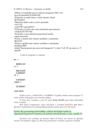 © 2008 L. S. Barreto – Iniciação ao Scilab                                         114
//Obter o resultado com os valores propostos 500 e 0.2
[p,err]=datafit(G,Z,[500;0.2])
//Calcular a razão entre o valor inicial e final
R=Y(1)/p(1)
//Simular dados com a curva ajustada
t=0:1:19;
z=p(1)*R^exp(-p(2)*t);
//Calcular o vector dos erros absolutos percentuais
e=(abs(z-Y)./Y)*100;
//Calcular o erro absoluto percentual médio
eapm=mean(e)
//Criar a matriz dos valores medidos e simulados
M=[z;Y];
//Fazer o gráfico dos valores medidos e simulados
plot2d(x,[M]')
xtitle("Ajustamento da curva de Gompertz","t, dias","z,Y. Nº em meio c.c.")
xgrid()

        A saída do programa é a seguinte:

err =

 88069.143
p =

 606.03349
 0.2888947
R =

  0.0033001
eapm =

  32.406001

exec done

        Tendo-se pois yf=606,03349 e c=0,2888947. O gráfico obtido consta da figura 5.1,
tendo sofrido formatação com a interface gráfica.
        O leitor deve consultar o texto de ajuda (help datafit) para obter informação
sobre as opções.
        Para efeitos comparativos vamos introduzir o comando lsqrsolve que usa o
algoritmo modeficado de Levenberg-Marquardt para ajustar uma curva não linear.

[vector dos parametros pretendidos, valores da função usada no
algoritmo]=lsqrsolve([ tentativa de solução inicial],função a criar, size(X,1));

        Inserimos este comando aos mesmos dados de Gause, nos termos da aplicação
anterior. Ver também a figura 5.2. Para mais pormenores consultar a ajuda do comando.
 