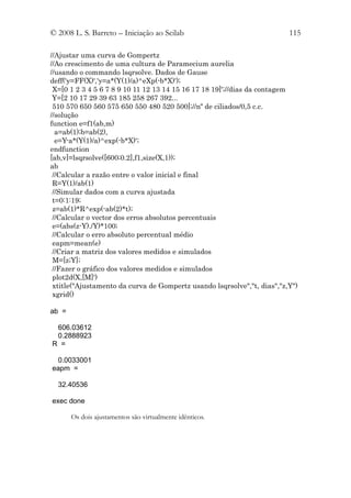 © 2008 L. S. Barreto – Iniciação ao Scilab                               115

//Ajustar uma curva de Gompertz
//Ao crescimento de uma cultura de Paramecium aurelia
//usando o commando lsqrsolve. Dados de Gause
deff('y=FF(X)','y=a*(Y(1)/a)^eXp(-b*X)');
 X=[0 1 2 3 4 5 6 7 8 9 10 11 12 13 14 15 16 17 18 19]';//dias da contagem
 Y=[2 10 17 29 39 63 185 258 267 392...
 510 570 650 560 575 650 550 480 520 500];//nº de ciliados/0,5 c.c.
//solução
function e=f1(ab,m)
  a=ab(1);b=ab(2),
  e=Y-a*(Y(1)/a)^exp(-b*X)';
endfunction
[ab,v]=lsqrsolve([600;0.2],f1,size(X,1));
ab
 //Calcular a razão entre o valor inicial e final
 R=Y(1)/ab(1)
 //Simular dados com a curva ajustada
 t=0:1:19;
 z=ab(1)*R^exp(-ab(2)*t);
 //Calcular o vector dos erros absolutos percentuais
 e=(abs(z-Y)./Y)*100;
 //Calcular o erro absoluto percentual médio
 eapm=mean(e)
 //Criar a matriz dos valores medidos e simulados
 M=[z;Y];
 //Fazer o gráfico dos valores medidos e simulados
 plot2d(X,[M]')
 xtitle("Ajustamento da curva de Gompertz usando lsqrsolve","t, dias","z,Y")
 xgrid()

ab =

 606.03612
 0.2888923
R =

  0.0033001
eapm =

  32.40536

exec done

       Os dois ajustamentos são virtualmente idênticos.
 