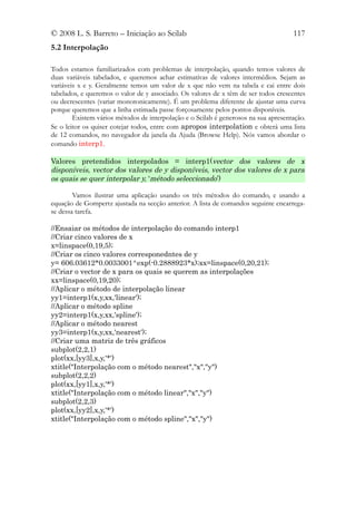 © 2008 L. S. Barreto – Iniciação ao Scilab                                           117
5.2 Interpolação

Todos estamos familiarizados com problemas de interpolação, quando temos valores de
duas variáveis tabelados, e queremos achar estimativas de valores intermédios. Sejam as
variáveis x e y. Geralmente temos um valor de x que não vem na tabela e cai entre dois
tabelados, e queremos o valor de y associado. Os valores de x têm de ser todos crescentes
ou decrescentes (variar monotonicamente). É um problema diferente de ajustar uma curva
porque queremos que a linha estimada passe forçosamente pelos pontos disponíveis.
        Existem vários métodos de interpolação e o Scilab é generosos na sua apresentação.
Se o leitor os quiser cotejar todos, entre com apropos interpolation e obterá uma lista
de 12 comandos, no navegador da janela da Ajuda (Browse Help). Nós vamos abordar o
comando interp1.

Valores pretendidos interpolados = interp1(vector dos valores de x
disponíveis, vector dos valores de y disponíveis, vector dos valores de x para
os quais se quer interpolar y, ‘método seleccionado’)

        Vamos ilustrar uma aplicação usando os três métodos do comando, e usando a
equação de Gompertz ajustada na secção anterior. A lista de comandos seguinte encarrega-
se dessa tarefa.

//Ensaiar os métodos de interpolação do comando interp1
//Criar cinco valores de x
x=linspace(0,19,5);
//Criar os cinco valores corresponedntes de y
y= 606.03612*0.0033001^exp(-0.2888923*x);xx=linspace(0,20,21);
//Criar o vector de x para os quais se querem as interpolações
xx=linspace(0,19,20);
//Aplicar o método de interpolação linear
yy1=interp1(x,y,xx,'linear');
//Aplicar o método spline
yy2=interp1(x,y,xx,'spline');
//Aplicar o método nearest
yy3=interp1(x,y,xx,'nearest');
//Criar uma matriz de três gráficos
subplot(2,2,1)
plot(xx,[yy3],x,y,'*')
xtitle("Interpolação com o método nearest","x","y")
subplot(2,2,2)
plot(xx,[yy1],x,y,'*')
xtitle("Interpolação com o método linear","x","y")
subplot(2,2,3)
plot(xx,[yy2],x,y,'*')
xtitle("Interpolação com o método spline","x","y")
 