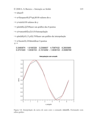 © 2008 L. S. Barreto – Iniciação ao Scilab                                119
--> xbasc()

--> x=linspace(0,2*%pi,8);//8 valores de x

--> y=sin(x);//8 valores de y

--> plot2d(x,[y]')//fazer um gráfico dos 8 pontos

--> yi=smooth([x;y],0.1);//interpolação

--> plot2d(yi(1,:)',yi(2,:)')//fazer um gráfico da interpolação

--> z=locate(5,1)//identificar 5 pontos
 z =

  0.3480874           1.6180328 3.2398907 4.7087432 6.2693989
  0.3731020           1.0036153 - 0.1012292 - 1.0036153 - 0.0086768


                                    Interpolação com smooth

           1.0


           0.8


           0.6


           0.4


           0.2
    seno




           0.0


           -0.2


           -0.4


           -0.6


           -0.8


           -1.0
                  0     1       2         3               4   5   6   7

                                              x, angulo


Figura 5.4. Interpolação da curva do seno com o comando smooth. Formatado com
editor gráfico
 