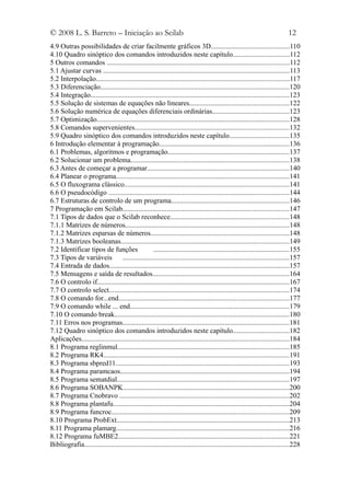 © 2008 L. S. Barreto – Iniciação ao Scilab                                                                                  12
4.9 Outras possibilidades de criar facilmente gráficos 3D............................................110
4.10 Quadro sinóptico dos comandos introduzidos neste capítulo................................112
5 Outros comandos .......................................................................................................112
5.1 Ajustar curvas .........................................................................................................113
5.2 Interpolação.............................................................................................................117
5.3 Diferenciação...........................................................................................................120
5.4 Integração................................................................................................................123
5.5 Solução de sistemas de equações não lineares........................................................122
5.6 Solução numérica de equações diferenciais ordinárias...........................................123
5.7 Optimização.............................................................................................................128
5.8 Comandos supervenientes.......................................................................................132
5.9 Quadro sinóptico dos comandos introduzidos neste capítulo..................................135
6 Introdução elementar à programação.........................................................................136
6.1 Problemas, algoritmos e programação.....................................................................137
6.2 Solucionar um problema..........................................................................................138
6.3 Antes de começar a programar................................................................................140
6.4 Planear o programa..................................................................................................141
6.5 O fluxograma clássico.............................................................................................141
6.6 O pseudocódigo ......................................................................................................144
6.7 Estruturas de controlo de um programa...................................................................146
7 Programação em Scilab..............................................................................................147
7.1 Tipos de dados que o Scilab reconhece...................................................................148
7.1.1 Matrizes de números.............................................................................................148
7.1.2 Matrizes esparsas de números..............................................................................148
7.1.3 Matrizes booleanas...............................................................................................149
7.2 Identificar tipos de funções                   .............................................................................155
7.3 Tipos de variáveis ..............................................................................................157
7.4 Entrada de dados......................................................................................................157
7.5 Mensagens e saída de resultados.............................................................................164
7.6 O controlo if.............................................................................................................167
7.7 O controlo select......................................................................................................174
7.8 O comando for...end................................................................................................177
7.9 O comando while ... end..........................................................................................179
7.10 O comando break...................................................................................................180
7.11 Erros nos programas..............................................................................................181
7.12 Quadro sinóptico dos comandos introduzidos neste capítulo................................182
Aplicações.....................................................................................................................184
8.1 Programa reglinmul.................................................................................................185
8.2 Programa RK4.........................................................................................................191
8.3 Programa sbpred11..................................................................................................193
8.4 Programa paramcaos................................................................................................194
8.5 Programa sematdial.................................................................................................197
8.6 Programa SOBANPK..............................................................................................200
8.7 Programa Cnobravo ................................................................................................202
8.8 Programa plantafu....................................................................................................204
8.9 Programa funcroc....................................................................................................209
8.10 Programa ProbExt..................................................................................................213
8.11 Programa plamarg..................................................................................................216
8.12 Programa fuMBE2.................................................................................................221
Bibliografia....................................................................................................................228
 