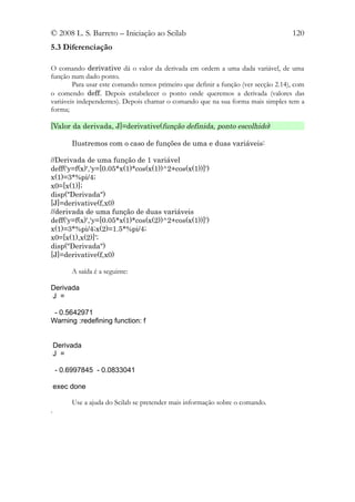 © 2008 L. S. Barreto – Iniciação ao Scilab                                          120
5.3 Diferenciação

O comando derivative dá o valor da derivada em ordem a uma dada variável, de uma
função num dado ponto.
        Para usar este comando temos primeiro que definir a função (ver secção 2.14), com
o comendo deff. Depois estabelecer o ponto onde queremos a derivada (valores das
variáveis independentes). Depois chamar o comando que na sua forma mais simples tem a
forma;

[Valor da derivada, J]=derivative(função definida, ponto escolhido)

         Ilustremos com o caso de funções de uma e duas variáveis:

//Derivada de uma função de 1 variável
deff('y=f(x)','y=[0.05*x(1)*cos(x(1))^2+cos(x(1))]')
x(1)=3*%pi/4;
x0=[x(1)];
disp("Derivada")
[J]=derivative(f,x0)
//derivada de uma função de duas variáveis
deff('y=f(x)','y=[0.05*x(1)*cos(x(2))^2+cos(x(1))]')
x(1)=3*%pi/4;x(2)=1.5*%pi/4;
x0=[x(1),x(2)]';
disp("Derivada")
[J]=derivative(f,x0)

         A saída é a seguinte:

Derivada
J =

 - 0.5642971
Warning :redefining function: f


    Derivada
    J =

    - 0.6997845 - 0.0833041

    exec done

         Use a ajuda do Scilab se pretender mais informação sobre o comando.
.
 