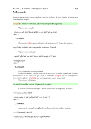 © 2008 L. S. Barreto – Iniciação ao Scilab                                           121
5.4 Integração

Existem dois comandos que calculam o integral definido de uma função. Vejamos o de
utilização mais simples.

integrate('função','variável',limite inferior,limite superior)

       Vejamos um exemplo.

-->integrate('-0.05*log(0.4076)*exp(-0.05*x)','x',0,50)
 ans =

  0.8238002

       O comando intg requer a definição prévia da função. A sintaxe é a seguinte:

intg(limite inferior,limite superior, nome da função)

       Vejamos a sua utilização:

-->deff('[y]=f(x)','y=-0.05*log(0.4076)*exp(-0.05*x)')

-->intg(0,50,f)
 ans =

  0.8238002

        Proporcionam o mesmo resultado.
        É também possível calcular o integral de um vector de dados procedendo primeiro
à interpolação da sua curva. É o que fazem os comandos intsplin que usa a interpolação
pelo método spline, e o inttrap que emprega a interpolação trapezoidal.
        Comecemos pela última:

inttrap(vector dos pontos disponíveis, função)

       Calculemos o mesmo intergral a partir de um vector de 10 pontos. Teremos:

-->x=linspace(0,50,10);

-->inttrap(x,-0.05*log(0.4076)*exp(-0.05*x))
 ans =

  0.8290905

       A sintaxe do comando intsplin é semelhante, e fornece melhor resultado

-->x=linspace(0,50,10);

-->intsplin(x,-0.05*log(0.4076)*exp(-0.05*x))
 