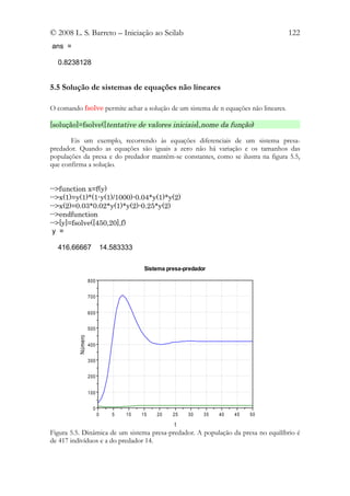 © 2008 L. S. Barreto – Iniciação ao Scilab                                           122
ans =

  0.8238128


5.5 Solução de sistemas de equações não lineares

O comando fsolve permite achar a solução de um sistema de n equações não lineares.

[solução]=fsolve([tentative de valores iniciais],nome da função)

       Eis um exemplo, recorrendo às equações diferenciais de um sistema presa-
predador. Quando as equações são iguais a zero não há variação e os tamanhos das
populações da presa e do predador mantêm-se constantes, como se ilustra na figura 5.5,
que confirma a solução.


-->function x=f(y)
-->x(1)=y(1)*(1-y(1)/1000)-0.04*y(1)*y(2)
-->x(2)=0.03*0.02*y(1)*y(2)-0.25*y(2)
-->endfunction
-->[y]=fsolve([450,20],f)
 y =

  416.66667                  14.583333

                                          Sistema presa-predador

                   800


                   700


                   600


                   500
          Número




                   400


                   300


                   200


                   100


                     0
                         0      5   10   15   20    25   30    35   40   45   50

                                                    t
Figura 5.5. Dinâmica de um sistema presa-predador. A população da presa no equilíbrio é
de 417 indivíduos e a do predador 14.
 