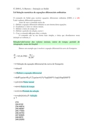 © 2008 L. S. Barreto – Iniciação ao Scilab                                       123
5.6 Solução numérica de equações diferenciais ordinárias

O comando do Scilab para resolver equações diferenciais ordinárias (EDO; é o ode
(.ode=ordinary differential equations):
        Antes de usar o comando temos de:
1 – Definir a equação diferencial ordinária ou um sistema desta equações.
2 – Estabelecer o valor ou valores iniciais.
3 – Definir o início do tempo, t0
4 – Definir o período da solução, vector t
5 – Usar o comando ode para obter a solução
        O comando ode na sua forma mais simples, a única que abordaremos nesta
iniciação ao software, é:

Solução=ode(vector dos valores iniciais, início do tempo, período de
integração, nome da função)

       Damos um exemplo que é resolver a equação diferencial da curva de Gompertz:


dy                      ln y
   = 0,5 y ln 250(1 −        )
dt                    ln 250


-->// Solução da equação diferencial da curva de Gompertz

-->xbasc()

-->//Definir a equação diferencial

-->deff("yprim=f(t,y)",["yprim=0.5*y*log(250)*(1-log(y)/log(250))"])

-->y0=210;//Valor inicial

-->t0=0;//Início do tempo

-->t=0:15;//Período da solução

-->y=ode(y0,t0,t,f)' //solução
 y =

  210.
  224.9122
  234.46814
  240.46087
  244.17003
  246.44753
  247.83925
  248.6872
  249.20293
 