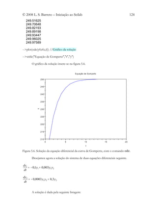 © 2008 L. S. Barreto – Iniciação ao Scilab                                            124
  249.51625
  249.70648
  249.82193
  249.89198
  249.93447
  249.96025
  249.97589

-->plot(ode(y0,t0,t,f)) //Gráfico da solução

-->xtitle("Equação de Gompertz","t","y")

       O gráfico da solução insere-se na figura 5.6.


                                           E quação de Gom pertz

                250


                245


                240


                235


                230
            y




                225


                220


                215


                210
                      0           5                 10             15            20

                                                       t

Figura 5.6. Solução da equação diferencial da curva de Gompertz, com o comando ode.

       Desejamos agora a solução do sistema de duas equações diferenciais seguinte.

dy1
    = − 0,1 y1 + 0,003 y1 y2
dt

dy2
    = − 0,0003 y1 y2 + 0,3 y2
 dt


       A solução é dada pela seguinte listagem:
 