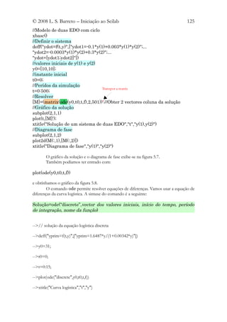 © 2008 L. S. Barreto – Iniciação ao Scilab                                        125
//Modelo de duas EDO com ciclo
xbasc()
//Definir o sistema
deff("ydot=f(t,y)",["ydot1=-0.1*y(1)+0.003*y(1)*y(2)";...
"ydot2=-0.0003*y(1)*y(2)+0.3*y(2)";...
"ydot=[ydot1;ydot2]"])
//valores iniciais de y(1) e y(2)
y0=[10,10];
//instante inicial
t0=0;
//Perídos da simulação
                                   Transpor a matriz
t=0:500;
//Resolver
[M]=(matrix(ode(y0,t0,t,f),2,501))';//Obter 2 vectores coluna da solução
//Gráfico da solução
subplot(2,1,1)
plot(t,[M]');
xtitle("Solução de um sistema de duas EDO","t","y(1),y(2)")
//Diagrama de fase
subplot(2,1,2)
plot2d(M(:,1),[M(:,2)])
xtitle("Diagrama de fase","y(1)","y(2)")

        O gráfico da solução e o diagrama de fase exibe-se na figura 5.7.
        Também podíamos ter entrado com:

plot(ode(y0,t0,t,f))

e obtínhamos o gráfico da figura 5.8.
        O comando ode permite resolver equações de diferenças. Vamos usar a equação de
diferenças da curva logística. A sintaxe do comando é a seguinte:

Solução=ode(“discrete”,vector dos valores iniciais, início do tempo, período
de integração, nome da função)


-->// solução da equação logística discreta

-->deff("yprim=f(t,y)",["yprim=1.6487*y/(1+0.00342*y)"])

-->y0=31;

-->t0=0;

-->t=0:15;

-->plot(ode("discrete",y0,t0,t,f))

-->xtitle("Curva logística","t","y")
 