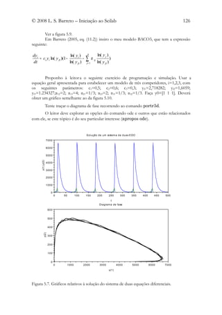 © 2008 L. S. Barreto – Iniciação ao Scilab                                                                             126

       Ver a figura 5.9.
       Em Barreto (2005, eq. (11.2)) insiro o meu modelo BACO3, que tem a expressão
seguinte:

dyi                         ln( yi )         n               ln( y j )
dt
    = ci yi ln( y fi )(1 −
                           ln( y fi )
                                      −     ∑j= 1
                                                    α   ij
                                                             ln( y fi )
                                                                          )



        Proponho à leitor a o seguinte exercício de programação e simulação. Usar a
equação geral apresentada para estabelecer um modelo de três competidores, i=1,2,3, com
os seguintes parâmetros: c1=0,5; c2=0,6; c3=0,3; yf1=2,718282; yf2=1,6059;
yf3=1.234327;α12=2; α13=4; α21=1/3; α23=2; α31=1/3; α32=1/3. Faça y0=[1 1 1]. Deverá
obter um gráfico semelhante ao da figura 5.10.
                  Tente traçar o diagrama de fase recorrendo ao comando portr3d.
       O leitor deve explorar as opções do comando ode e outros que estão relacionados
com ele, se este tópico é do seu particular interesse (apropos ode).


                                            Solução de um si stem a de duas EDO

                  7000

                  6000

                  5000
      y(1),y(2)




                  4000

                  3000

                  2000

                  1000

                     0
                         0   50      100    150              200          250       300   350    400      450   500

                                                                              t
                                                              Di agram a de fase

                   600


                   500


                   400
           y(2)




                   300


                   200


                   100


                     0
                         0    1000         2000                3000               4000    5000         6000     7000

                                                                          y(1)




Figura 5.7. Gráficos relativos à solução do sistema de duas equações diferenciais.
 