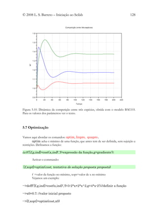 © 2008 L. S. Barreto – Iniciação ao Scilab                                                      128


                                   Com peti ção entre trê s espéci es


          1.6



          1.5



          1.4



          1.3
     Nº




          1.2



          1.1



          1.0



          0.9
                0   20   40   60    80       100      120       140     160   180   200   220

                                                T em po


Figura 5.10. Dinâmica da competição entre três espécies, obtida com o modelo BACO3.
Para os valores dos parâmetros ver o texto.



5.7 Optimização

Vamos aqui abordar os comandos: optim, linpro, quapro.
        optim acha o mínimo de uma função, que antes tem de ser definida, sem sujeição a
restrições. Definamos a função:

deff('[f,g,ind]=cost(x,ind)','f=expressão da função,g=gradiente');

          Activar o commando:

[f,xopt]=optim(cost, tentativa de solução proposta proposta)

          f =valor da função no mínimo, xopt=valor de x no mínimo
          Vejamos um exemplo:

-->deff('[f,g,ind]=cost(x,ind)','f=3-2*x+2*x^2,g=4*x-2');//definir a função

-->x0=0.7; //valor inicial proposto

-->[f,xopt]=optim(cost,x0)
 