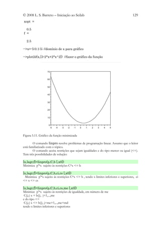 © 2008 L. S. Barreto – Iniciação ao Scilab                                            129
xopt =

  0.5
f =

  2.5

-->x=-5:0.1:5; //domínio de x para gráfico

-->plot2d(x,[3-2*x+2*x^2]) //fazer o gráfico da função



                   70


                   60


                   50


                   40


                   30


                   20


                   10


                    0
                        -5   -4   -3   -2   -1   0   1   2   3   4   5


Figura 5.11. Gráfico da função minimizada

        O comando linpro resolve problemas de programação linear. Assumo que o leitor
está familiarizado com o tópico.
        O comando aceita restrições que sejam igualdades e do tipo menor ou igual (<=).
Tem três possibilidades de solução:

[x,lagr,f]=linpro(p,C,b [,x0])
Minimiza p'*x sujeito às restrições C*x <= b

[x,lagr,f]=linpro(p,C,b,ci,cs [,x0])
 Minimiza p'*x sujeito às restrições C*x <= b , tendo x limites inferiores e superiores, ci
<= x <= cs

[x,lagr,f]=linpro(p,C,b,ci,cs,me [,x0])
Minimize p'*x sujeito às restrições de igualdade, em número de me
 C(j,:) x = b(j), j=1,...,me
e do tipo <=
 C(j,:) x <= b(j), j=me+1,...,me+md
tendo x limites inferiores e superiores
 