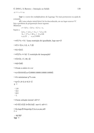 © 2008 L. S. Barreto – Iniciação ao Scilab                                          130
ci <= x <= cs

        lagr é o vector dos multiplicadores de Lagrange. Ver mais pormenores na ajuda do
comando.
        x0 é uma solução inicial fisível. Se for desconhecida, em seu lugar escrever ‘v’.
Seja o problema de programação linear seguinte:
Minimizar
           z=-1,8 x1 – 2,4 x2 – 6,3 x3 – x4
Sujeito a
           2,4 x1 + 3,2 x2 + 4 x3 + 7,2 x4=21
           3x1 + 17 x2 + 80 x3 + 2 x4≤48
           x1,x2≥0 , x1,x2≤10000

-->//C1*x = b1 (uma restrição de igualdade, logo me=1)

-->C1= [2.4, 3.2, 4, 7.2];

-->b1=[21];

-->//C2*x <= b2 (1 restrição de inequação)

-->C2=[3, 17, 80, 2];

-->b2=[48];

-->//com x entre ci e cs:

-->ci=[0;0;0;0];cs=[10000;10000;10000;10000];

-->//e minimizar p'*x com

-->p=[-1.8;-2.4;-6.3;-1]
 p =

 - 1.8
 - 2.4
 - 6.3
 - 1.

-->//sem solução inicial: x0='v';

-->C=[C1;C2]; b=[b1;b2] ; me=1; x0='v';

-->[x,lagr,f]=linpro(p,C,b,ci,cs,me,x0)
 f =

 - 16.707
lagr =
 
