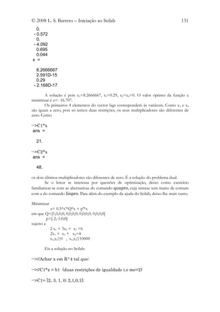 © 2008 L. S. Barreto – Iniciação ao Scilab                                            131
   0.
 - 0.572
   0.
 - 4.092
   0.695
   0.044
x =

   8.2666667
   2.591D-15
   0.29
 - 2.168D-17

       A solução é pois x1=8.2666667, x3=0.29, x2=x4=0. O valor óptimo da função a
minimizar é z=- 16.707.
       Os primeiros 4 elementos do vector lagr correspondem às variáveis. Como x 2 e x4
são iguais a zero, pois só temos duas restrições, os seus multiplicadores são diferentes de
zero. Como

-->C1*x
 ans =

   21.

-->C2*x
 ans =

   48.

os dois últimos multiplicadores são diferentes de zero. É a solução do problema dual.
        Se o leitor se interessa por questões de optimização, deixo como exercício
familiarizar-se com as alternativas do comando quapro, cuja sintaxe tem muito de comum
com a do comando linpro. Para além do exemplo da ajuda do Scilab, deixo-lhe mais outro.

Minimizar
            z= 0.5*x'*Q*x + p'*x
em que Q=[1,0,0,0; 0,0,0,0; 0,0,0,0; 0,0,0,0]
          p=[-2;-1;0;0]
sujeito a
            2 x1 + 3x2 + x3 =6
            2x1 + x2 + x4=4
            x1,x2≥0 , x1,x2≤10000

         Eis a solução no Scilab:

-->//Achar x em R^4 tal que:

-->//C1*x = b1 (duas restrições de igualdade i.e me=2)

-->C1= [2, 3, 1, 0; 2,1,0,1];
 