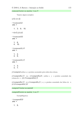© 2008 L. S. Barreto – Iniciação ao Scilab                                133
cumsum(vector ou matriz, ‘c ou r’)

       Vejamos alguns exemplos:

x=[1 2 3 4];

-->cumsum(x)
 ans =

  1.   3.    6.   10.

-->A=[1,2;3,4];

-->cumsum(A)
 ans =

  1.   6.
  4.   10.

-->cumsum(A,'r')
 ans =

  1.   2.
  4.   6.

-->cumsum(A,'c')
 ans =

  1.   3.
  3.   7.

y=cumprod atribui a y o produto acumulado pela ordem das colunas.

y=cumprod(x,'c') (ou y=cumprod(x,2) ) atribui a y o produto acumulado das
colunas de x: y(i,:)=cumprod(x(i,:))

y=cumprod(x,'r') (or y=cumprod(x,1) ) a y o produto acumulado das linhas de x:
y(:,i)=cumprod(x(:,i))

cumprod (vector ou matriz)

cumprod(vector ou matriz, ‘c ou r’)

       Exemplifiqumos:

-->cumprod(A)
 ans =

  1.   6.
 
