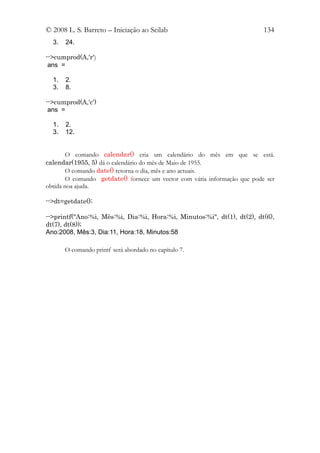 © 2008 L. S. Barreto – Iniciação ao Scilab                                134
  3.   24.

-->cumprod(A,'r')
 ans =

  1.   2.
  3.   8.

-->cumprod(A,'c')
 ans =

  1.   2.
  3.   12.


       O comando calendar() cria um calendário do mês em que se está.
calendar(1955, 5) dá o calendário do mês de Maio de 1955.
       O comando date() retorna o dia, mês e ano actuais.
       O comando getdate() fornece um vector com vária informação que pode ser
obtida noa ajuda.

-->dt=getdate();

-->printf("Ano:%i, Mês:%i, Dia:%i, Hora:%i, Minutos:%i", dt(1), dt(2), dt(6),
dt(7), dt(8));
Ano:2008, Mês:3, Dia:11, Hora:18, Minutos:58

       O comando printf será abordado no capítulo 7.
 
