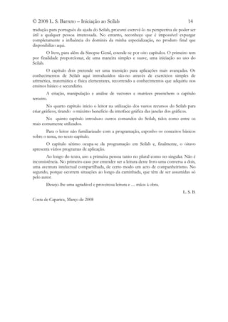 © 2008 L. S. Barreto – Iniciação ao Scilab                                             14
tradução para português da ajuda do Scilab, procurei escrevê-lo na perspectiva de poder ser
útil a qualquer pessoa interessada. No entanto, reconheço que é impossível expurgar
completamente a influência do domínio da minha especialização, no produto final que
disponibilizo aqui.
        O livro, para além da Sinopse Geral, estende-se por oito capítulos. O primeiro tem
por finalidade proporcionar, de uma maneira simples e suave, uma iniciação ao uso do
Scilab.
        O capítulo dois pretende ser uma transição para aplicações mais avançadas. Os
conhecimentos de Scilab aqui introduzidos são-no através de exercícios simples de
aritmética, matemática e física elementares, recorrendo a conhecimentos que adquiriu nos
ensinos básico e secundário.
        A criação, manipulação e análise de vectores e matrizes preenchem o capítulo
terceiro.
        No quarto capítulo inicio o leitor na utilização dos vastos recursos do Scilab para
criar gráficos, tirando o máximo benefício da interface gráfica das janelas dos gráficos.
       No quinto capítulo introduzo outros comandos do Scilab, tidos como entre os
mais comumente utilizados.
       Para o leitor não familiarizado com a programação, exponho os conceitos básicos
sobre o tema, no sexto capítulo.
       O capítulo sétimo ocupa-se da programação em Scilab e, finalmente, o oitavo
apresenta vários programas de aplicação.
       Ao longo do texto, uso a primeira pessoa tanto no plural como no singular. Não é
inconsistência. No primeiro caso por entender ser a leitura deste livro uma conversa a dois,
uma aventura intelectual compartilhada, de certo modo um acto de companheirismo. No
segundo, porque ocorrem situações ao longo da caminhada, que têm de ser assumidas só
pelo autor.
       Desejo-lhe uma agradável e proveitosa leitura e .... mãos à obra.
                                                                                    L. S. B.
Costa de Caparica, Março de 2008
 