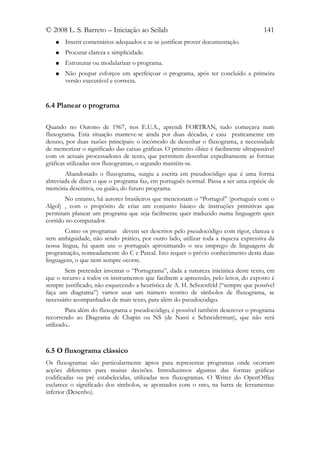 © 2008 L. S. Barreto – Iniciação ao Scilab                                            141
   ●   Inserir comentários adequados e se se justificar prover documentação.
   ●   Procurar clareza e simplicidade.
   ●   Estruturar ou modularizar o programa.
   ●   Não poupar esforços em aperfeiçoar o programa, após ter concluído a primeira
       versão executável e correcta.


6.4 Planear o programa

Quando no Outono de 1967, nos E.U.A., aprendi FORTRAN, tudo começava num
fluxograma. Esta situação manteve-se ainda por duas décadas, e caiu praticamente em
desuso, por duas razões principais: o incómodo de desenhar o fluxograma, a necessidade
de memorizar o significado das caixas gráficas. O primeiro óbice é facilmente ultrapassável
com os actuais processadores de texto, que permitem desenhar expeditamente as formas
gráficas utilizadas nos fluxogramas, o segundo mantém-se.
       Abandonado o fluxograma, surgiu a escrita em pseudocódigo que é uma forma
abreviada de dizer o que o programa faz, em português normal. Passa a ser uma espécie de
memória descritiva, ou guião, do futuro programa.
       No entanto, há autores brasileiros que mencionam o “Portugol” (português com o
Algol) , com o propósito de criar um conjunto básico de instruções primitivas que
permitam planear um programa que seja facilmente quer traduzido numa linguagem quer
corrido no computador.
        Como os programas devem ser descritos pelo pseudocódigo com rigor, clareza e
sem ambiguidade, não sendo prático, por outro lado, utilizar toda a riqueza expressiva da
nossa língua, há quem use o português aproximando o seu emprego de linguagens de
programação, nomeadamente do C e Pascal. Isto requer o prévio conhecimento desta duas
linguagens, o que nem sempre ocorre.
       Sem pretender inventar o “Portugrama”, dada a natureza iniciática deste texto, em
que o recurso a todos os instrumentos que facilitem a apreensão, pelo leitor, do exposto é
sempre justificado, não esquecendo a heurística de A. H. Schoenfeld (“sempre que possível
faça um diagrama”) vamos usar um número restrito de símbolos de fluxograma, se
necessário acompanhados de mais texto, para além do pseudocódigo.
        Para além do fluxograma e pseudocódigo, é possível também descrever o programa
recorrendo ao Diagrama de Chapin ou NS (de Nassi e Schneiderman), que não será
utilizado..



6.5 O fluxograma clássico
Os fluxogramas são particularmente aptos para representar programas onde ocorram
acções diferentes para muitas decisões. Introduzimos algumas das formas gráficas
codificadas ou pré estabelecidas, utilizadas nos fluxogramas. O Writer do OpenOffice
esclarece o significado dos símbolos, se apontados com o rato, na barra de ferramentas
inferior (Desenho).
 