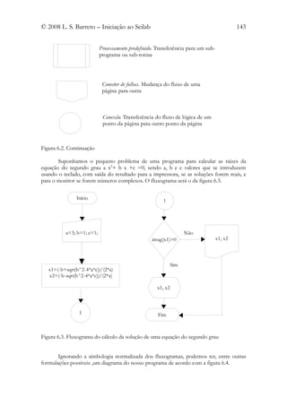 © 2008 L. S. Barreto – Iniciação ao Scilab                                                  143


                           Processamento predefinido. Transferência para um sub-
                           programa ou sub-rotina




                            Conector de folhas. Mudança do fluxo de uma
                            página para outra



                            Conexão. Transferência do fluxo de lógica de um
                            ponto da página para outro ponto da página



Figura 6.2. Continuação

       Suponhamos o pequeno problema de uma programa para calcular as raízes da
equação do segundo grau a x2+ b x +c =0, sendo a, b e c valores que se introduzem
usando o teclado, com saída do resultado para a impressora, se as soluções forem reais, e
para o monitor se forem números complexos. O fluxograma será o da figura 6.3.

               Início
                                                        1




          a=3; b=1; c=1;                                            Não
                                                   imag(x1)>0                      x1, x2



                                                              Sim
   x1=(-b+sqrt(b^2-4*a*c))/(2*a)
   x2=(-b-sqrt(b^2-4*a*c))/(2*a)

                                                     x1, x2



                1                                    Fim



Figura 6.3. Fluxograma do cálculo da solução de uma equação do segundo grau


       Ignorando a simbologia normalizada dos fluxogramas, podemos ter, entre outras
formulações possíveis ,um diagrama do nosso programa de acordo com a figura 6.4.
 
