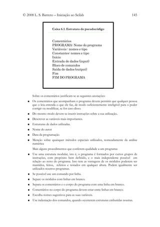 © 2008 L. S. Barreto – Iniciação ao Scilab                                          145


                       Caixa 6.1. Estrutura do pseudocódigo


                       Comentários
                       PROGRAMA: Nome do programa
                       Variáveis : nomes e tipo
                       Constantes: nomes e tipo
                       Início
                       Entrada de dados (input)
                       Bloco de comandos
                       Saída de dados (output)
                       Fim
                       FIM DO PROGRAMA




       Sobre os comentários justificam-se as seguintes anotações:
   ●   Os comentários que acompanham o programa devem permitir que qualquer pessoa
       que o leia entenda o que ele faz, de modo suficientemente inteligível para o poder
       corrigir ou modificar, se for caso disso.
   ●   Do mesmo modo devem-se inserir instruções sobre a sua utilização..
   ●   Descrever as variáveis mais importantes.
   ●   Estruturas de dados utilizadas.
   ●   Nome do autor
   ●   Data da programação
   ●   Menção sobre quaisquer métodos especiais utilizados, nomeadamente da análise
       numérica
       Mais alguns procedimentos que conferem qualidade a um programa:
   ●   Use uma estrutura modular, isto é, o programa é formados por curtos grupos de
       instruções, com propósito bem definido, e o mais independente possível em
       relação ao resto do programa. Isto tem as vantagens de os módulos poderem ser
       mantidos, feitos, refeitos e testados em qualquer altura. Podem igualmente ser
       utilizados noutros programas.
   ●   Se possível use um comando por linha.
   ●   Separe os módulos com linhas em branco.
   ●   Separa os comentários e o corpo do programa com uma linha em branco.
   ●   Comentários no corpo do programa devem estar entre linhas em branco.
   ●   Escolha nomes sugestivos para as suas variáveis.
   ●   Use indentação dos comandos, quando ocorrerem estruturas embutidas noutras.
 