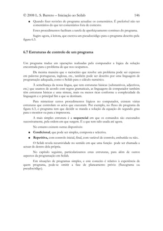 © 2008 L. S. Barreto – Iniciação ao Scilab                                             146
   ●   Quando fizer revisões do programa actualize os comentários. É preferível não ter
       comentários do que ter comentários fora de contexto.
       Estes procedimentos facilitam a tarefa de aperfeiçoamento continuo do programa.
        Sugiro agora, à leitora, que escreva um pseudocódigo para o programa descrito pela
figura 6.3.


6.7 Estruturas de controlo de um programa

Um programa traduz em operações realizadas pelo computador a lógica da solução
encontrada para o problema de que nos ocupamos.
       Da mesma maneira que o raciocínio que resolve um problema pode ser expresso
em palavras portuguesas, inglesas, etc., também pode ser descrito por uma linguagem de
programação adequada, como o Scilab para o cálculo numérico.
        À semelhança da nossa língua, que tem estruturas básicas (substantivos, adjectivos,
etc.) que usamos de acordo com regras gramaticais, as linguagens de computador também
têm estruturas básicas e uma sintaxe, mais ou menos ricas conforme a complexidade da
linguagem e o principal fim a que se destinam.
        Para mimetizar certos procedimentos lógicos no computador, existem várias
estruturas que controlam os actos que executam. Por exemplo, no fluxo do programa da
figura 6.3, o programa tem que decidir se manda a solução da equação do segundo grau
para o monitor ou para a impressora.
        A mais simples estrutura é a sequencial em que os comandos são executados
sucessivamente, pela ordem em que surgem. É a que tem sido usada até agora.
       No entanto existem outras disponíveis:
   ●   Condicional, que pode ser simples, composta e selectiva.
   ●   Repetitiva, com controlo inicial, final, com variável de controlo, embutida ou não..
        O Scilab revela recursividade no sentido em que uma função pode ser chamada a
actuar de dentro dela própria.
       No capítulo seguinte, particularizamos estas estruturas, para além de outros
aspectos da programação em Scilab.
      Em situações de programas simples, e este conceito é relativo à experiência de
quem programa, pode-se omitir a fase de planeamento prévio (fluxograma ou
pseudocódigo).
 