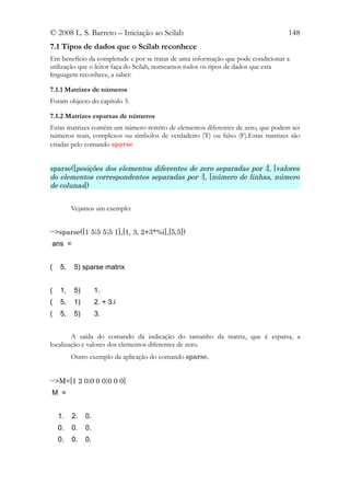 © 2008 L. S. Barreto – Iniciação ao Scilab                                        148
7.1 Tipos de dados que o Scilab reconhece
Em benefício da completude e por se tratar de uma informação que pode condicionar a
utilização que o leitor faça do Scilab, nomeamos todos os tipos de dados que esta
linguagem reconhece, a saber:

7.1.1 Matrizes de números
Foram objecto do capítulo 3.

7.1.2 Matrizes esparsas de números
Estas matrizes contêm um número restrito de elementos diferentes de zero, que podem ser
números reais, complexos ou símbolos de verdadeiro (T) ou falso (F).Estas matrizes são
criadas pelo comando sparse


sparse([posições dos elementos diferentes de zero separadas por ;], [valores
do elementos correspondentes separadas por :], [número de linhas, número
de colunas])


         Vejamos um exemplo:


-->sparse([1 5;5 5;5 1],[1, 3, 2+3*%i],[5,5])
ans =


(   5,    5) sparse matrix


(   1,    5)        1.
(   5,    1)        2. + 3.i
(   5,    5)        3.


        A saída do comando dá indicação do tamanho da matriz, que é esparsa, a
localização e valores dos elementos diferentes de zero.
         Outro exemplo da aplicação do comando sparse.


-->M=[1 2 0;0 0 0;0 0 0]
M =


    1.   2.    0.
    0.   0.    0.
    0.   0.    0.
 