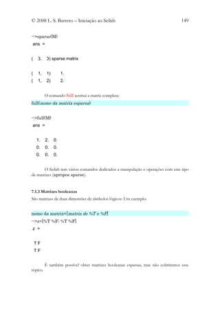© 2008 L. S. Barreto – Iniciação ao Scilab                                        149


-->sparse(M)
ans =


(    3,    3) sparse matrix


(    1,    1)        1.
(    1,    2)        2.


          O comando full restitui a matriz completa:
full(nome da matriz esparsa)


-->full(M)
ans =


    1.    2.    0.
    0.    0.    0.
    0.    0.    0.


       O Scilab tem vários comandos dedicados a manipulação e operações com este tipo
de matrizes (apropos sparse).


7.1.3 Matrizes booleanas
São matrizes de duas dimensões de símbolos lógicos: Um exemplo:


nome da matriz=[matriz de %T e %F]
-->z=[%T %F; %T %F]
z =


    TF
    TF


          É também possível obter matrizes booleanas esparsas, mas não cobriremos este
tópico.
 