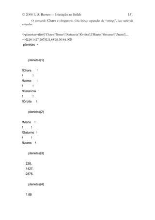 © 2008 L. S. Barreto – Iniciação ao Scilab                                           151
       O comando Chars é obrigatório. Cria linhas separadas de “strings”, das variáveis
entradas.


->planetas=tlist(['Chars';'Nome';'Distancia';'Órbita'],['Marte';'Saturno';'Urano'],...
-->[228;1427;2875],[1.88;29.50;84.00])
 planetas =



     planetas(1)


!Chars                 !
!          !
!Nome                  !
!          !
!Distancia !
!          !
!Órbita            !


     planetas(2)


!Marte         !
!      !
!Saturno !
!      !
!Urano         !


     planetas(3)


    228.
    1427.
    2875.


     planetas(4)


    1.88
 