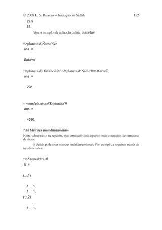 © 2008 L. S. Barreto – Iniciação ao Scilab                                          152
   29.5
   84.
          Alguns exemplos de utilização da lista planetas:


-->planetas('Nome')(2)
ans =


Saturno


-->planetas('Distancia')(find(planetas('Nome')=='Marte'))
ans =


   228.



-->sum(planetas('Distancia'))
 ans =


   4530.


7.1.6 Matrizes multidimensionais
Nesta subsecção e na seguinte, vou introduzir dois aspectos mais avançados de estruturas
de dados.
        O Scilab pode criar matrizes multidimensionais. Por exemplo, a seguinte matriz de
três dimensões:


-->A=ones(2,2,3)
A =


(:,:,1)


   1.     1.
   1.     1.
(:,:,2)


   1.     1.
 