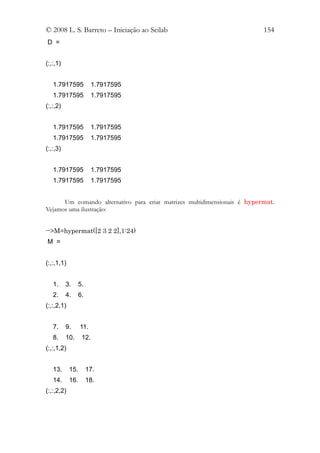 © 2008 L. S. Barreto – Iniciação ao Scilab                                154
D =


(:,:,1)


   1.7917595             1.7917595
   1.7917595             1.7917595
(:,:,2)


   1.7917595             1.7917595
   1.7917595             1.7917595
(:,:,3)


   1.7917595             1.7917595
   1.7917595             1.7917595


      Um comando alternativo para criar matrizes multidimensionais é hypermat.
Vejamos uma ilustração:


-->M=hypermat([2 3 2 2],1:24)
M =


(:,:,1,1)


   1.     3.      5.
   2.     4.      6.
(:,:,2,1)


   7.     9.      11.
   8.     10.      12.
(:,:,1,2)


   13.      15.        17.
   14.      16.        18.
(:,:,2,2)
 
