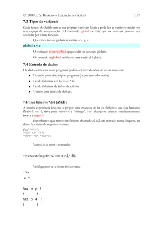 © 2008 L. S. Barreto – Iniciação ao Scilab                                              157
7.3 Tipos de variáveis
Cada função do Scilab tem as sua próprias variáveis locais e pode ler as variáveis criadas no
seu espaço de computação. O comando global permite que as variáveis possam ser
acedidas por várias funções.
        Queremos tornar globais as variáveis x, y, z:
global x y z
        O comando clearglobal apaga todas as variáveis globais.
        O comando isglobal verifica se uma variável é global.

7.4 Entrada de dados
Os dados utilizados num programa podem ser introduzidos de várias maneiras:
    ●   Fazendo parte do próprio programa (o que tem sido usado)
    ●   Lendo ficheiros em formato *.txt
    ●   Lendo ficheiros de folhas de cálculo
    ●   Usando uma janela de diálogo.


7.4.1 Ler ficheiros *.txt (ASCII)
A minha experiência leva-me a propor uma maneira de ler os ficheiros que seja bastante
flexível, isto é, sirva para números e “strings”. Isto alcança-se usando simultaneamente
evstr e mgetl.
       Suponhamos que temos um ficheiro chamado z2 (z2.txt) gravado numa disquete, na
drive A. escrito da seguinte maneira:
["aq" "rr" "yt";
"dd" "3" "4";
"qwe" "d" "yui"];


        Vamos lê-lo com o comando:


-->z=evstr(mgetl("A:z2.txt",[,-1]));


        Verifiquemos se a leitura foi correcta:
-->z
 z =


!aq rr yt !
!          !
!dd 3 4        !
!          !
 