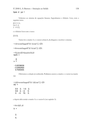 © 2008 L. S. Barreto – Iniciação ao Scilab                                               158
!qwe d yui !


        Voltemos ao sistema de equações lineares. Suponhamos o ficheiro A.txt, com o
seguinte texto:
[0.5 3 1.5;
0.6 2 -2;
2 -4 12 ]

e o ficheiro b.txt com o texto:

[2;5;3];

           Vamos ler a matriz A e o vector coluna b, da disquete e resolver o sistema.

-->A=evstr(mgetl("A:A.txt",[,-1]));

-->b=evstr(mgetl("A:b.txt",[,-1]));

-->[x,kerA]=linsolve(A,b)
 kerA =

  []
x =

 - 5.8238636
 - 0.0482955
   0.7045455

           Obtivemos a solução já conhecida. Podíamos escreve a matriz e o vector na matriz
A2:


-->A2=evstr(mgetl("A:A2.txt",[,-1]))
 A2 =

   0.5 3. 1.5 2.
   0.6 2. - 2. 5.
   2. - 4. 12. 3.


e depois dela extrair a matriz A e o vector b (ver capítulo 3):


-->b=A2(:,4)
b =


   2.
   5.
 