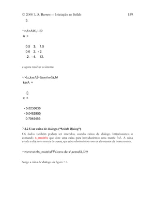 © 2008 L. S. Barreto – Iniciação ao Scilab                                         159
  3.


-->A=A2(:,1:3)
A =


  0.5    3.   1.5
  0.6    2. - 2.
    2. - 4.   12.


e agora resolver o sistema:


-->[x,kerA]=linsolve(A,b)
kerA =


   []
x =


 - 5.8238636
 - 0.0482955
  0.7045455


7.4.2 Usar caixa de diálogo (“Scilab Dialog”)
Os dados também podem ser inseridos, usando caixas de diálogo. Introduzamos o
comando x_matrix que abre uma caixa para introduzirmos uma matriz 3x3. A caixa
criada exibe uma matriz de zeros, que nós substituímos com os elementos da nossa matriz.


-->x=evstr(x_matrix('Valores de x',zeros(3,3)))


Surge a caixa de diálogo da figura 7.1.
 