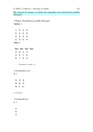 © 2008 L. S. Barreto – Iniciação ao Scilab                            162
[Os números da matriz, os índices dos cabeçalhos das colunas]=xls_read(fd,
Sheetpos)


-->[Value, TextInd]=xls_read(fd, Sheetpos)
TextInd =


  1.    2.      3.   4.
  0.    0.      0.   0.
  0.    0.      0.   0.
  0.    0.      0.   0.
Value =


  Nan Nan Nan Nan
  2. - 2.       2.   2.
  3.    5.      7.   5.
  6.    1.      4.   3.


       Extraímos a matriz A:


-->A=Value(2:4,1:3)
A =


  2. - 2.       2.
  3.    5.      7.
  6. 1.      4.


e o vector b:


-->b=Value(2:4,4)
b =


  2.
  5.
  3.
 