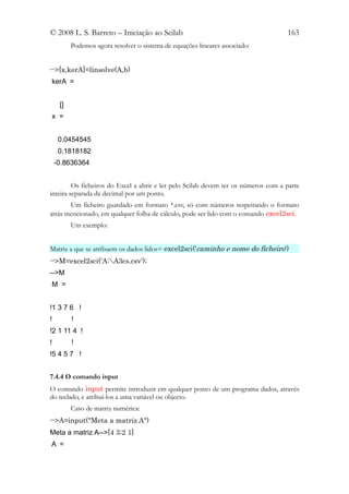 © 2008 L. S. Barreto – Iniciação ao Scilab                                          163
          Podemos agora resolver o sistema de equações lineares associado:


-->[x,kerA]=linsolve(A,b)
kerA =


     []
 x =


     0.0454545
     0.1818182
    -0.8636364


         Os ficheiros do Excel a abrir e ler pelo Scilab devem ter os números com a parte
inteira separada da decimal por um ponto.
       Um ficheiro guardado em formato *.csv, só com números respeitando o formato
atrás mencionado, em qualquer folha de cálculo, pode ser lido com o comando excel2sci.
          Um exemplo:


Matriz a que se atribuem os dados lidos= excel2sci('caminho e nome do ficheiro')
-->M=excel2sci('A:A3cs.csv');
-->M
 M =


!1 3 7 6 !
!         !
!2 1 11 4 !
!         !
!5 4 5 7 !


7.4.4 O comando input
O comando input permite introduzir em qualquer ponto de um programa dados, através
do teclado, e atribuí-los a uma variável ou objecto.
          Caso de matriz numérica:
-->A=input("Meta a matriz A")
Meta a matriz A-->[4 3;2 1]
A =
 