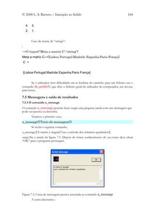 © 2008 L. S. Barreto – Iniciação ao Scilab                                         164


     4.   3.
     2.   1.


          Caso de matriz de “strings”:
:
-->C=input("Meta a matriz C","string")
Meta a matriz C-->[Lisboa Portugal;Madride Espanha;Paris França]
    C =


    [Lisboa Portugal;Madride Espanha;Paris França]


       Se o utilizador tiver dificuldade em se lembrar do caminho para um ficheiro use o
comando tk_getdir(), que abre o ficheiro geral do utilizador do computador, em árvore,
para busca.

7.5 Mensagens e saída de resultados
7.5.1 O comando x_message
O comando x_message permite fazer surgir uma pequena janela com um mensagem que
pode ser passiva ou decisória.
          Vejamos o primeiro caso.
x_message(['Texto da mensagem'])
          Se teclar o seguinte comando,
x_message(['A matriz é singular';'use o método dos mínimos quadrados'])
surge-lhe a janela da figura 7.3. Depois de tomar conhecimento do seu texto deve clicar
“OK” para o programa prosseguir.




Figura 7.3. Caixa de mensagem passiva associada ao comando x_message
          A outra alternativa :
 
