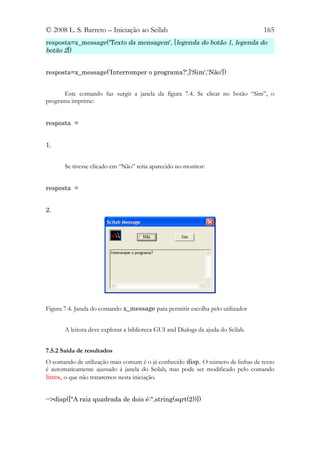 © 2008 L. S. Barreto – Iniciação ao Scilab                                        165
resposta=x_message('Texto da mensagem', [legenda do botão 1, legenda do
botão 2])


resposta=x_message('Interromper o programa?',['Sim','Não'])


       Este comando faz surgir a janela da figura 7.4. Se clicar no botão “Sim”, o
programa imprime:


resposta =


1.


       Se tivesse clicado em “Não” teria aparecido no monitor:


resposta =


2.




Figura 7.4. Janela do comando x_message para permitir escolha pelo utilizador


       A leitora deve explorar a biblioteca GUI and Dialogs da ajuda do Scilab.


7.5.2 Saída de resultados
O comando de utilização mais comum é o já conhecido disp. O número de linhas de texto
é automaticamente ajustado á janela do Scilab, mas pode ser modificado pelo comando
lines, o que não trataremos nesta iniciação.


-->disp(["A raiz quadrada de dois é:",string(sqrt(2))])
 