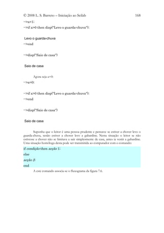 © 2008 L. S. Barreto – Iniciação ao Scilab                                             168
-->a=1;
-->if a>0 then disp("Levo o guarda-chuva");


Levo o guarda-chuva
-->end


-->disp("Saio de casa")


Saio de casa


       Agora seja a=0:
-->a=0;


-->if a>0 then disp("Levo o guarda-chuva");
-->end


-->disp("Saio de casa")


Saio de casa


        Suponha que o leitor é uma pessoa prudente e pensava: se estiver a chover levo o
guarda-chuva, senão estiver a chover levo a gabardine. Nesta situação o leitor se não
estivesse a chover não se limitava a sair simplesmente de casa, antes ia vestir a gabardine.
Uma situação homóloga desta pode ser transmitida ao computador com o comando:
if condição then acção 1;
else
acção 2;
end
       A este comando associa-se o fluxograma da figura 7.6.
 