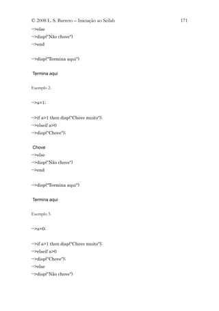 © 2008 L. S. Barreto – Iniciação ao Scilab   171
-->else
-->disp("Não chove")
-->end


-->disp("Termina aqui")


Termina aqui


Exemplo 2.


-->a=1;


-->if a>1 then disp("Chove muito");
-->elseif a>0
-->disp("Chove");


Chove
-->else
-->disp("Não chove")
-->end


-->disp("Termina aqui")


Termina aqui


Exemplo 3.


-->a=0;


-->if a>1 then disp("Chove muito");
-->elseif a>0
-->disp("Chove");
-->else
-->disp("Não chove")
 