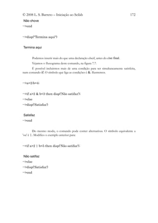 © 2008 L. S. Barreto – Iniciação ao Scilab                                         172
Não chove
-->end


-->disp("Termina aqui")


Termina aqui


         Podemos inserir mais do que uma declaração elseif, antes do else final.
       Vejamos o fluxograma deste comando, na figura 7.7.
      É possível incluirmos mais de uma condição para ser simultaneamente satisfeita,
num comando if. O símbolo que liga as condições é &. Ilustremos.


-->a=2;b=4;


-->if a>2 & b<3 then disp('Não satifaz');
-->else
-->disp('Satisfaz')


Satisfaz
-->end


        Do mesmo modo, o comando pode conter alternativas. O símbolo equivalente a
'ou' é |. Modifico o exemplo anterior para:


-->if a>2 | b<5 then disp('Não satifaz');


Não satifaz
-->else
-->disp('Satisfaz')
-->end
 