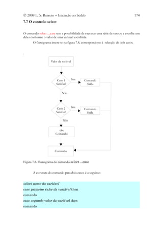 © 2008 L. S. Barreto – Iniciação ao Scilab                                              174
7.7 O controlo select

O comando select ....case tem a possibilidade de executar uma série de outros, e escolhe um
deles conforme o valor de uma variável escolhida.
       O fluxograma insere-se na figura 7.8, correspondente à selecção de dois casos.


.

                     Valor da variável




                          Caso 1         Sim   Comando
                         Satisfaz?               Saída


                              Não




                          Caso 2         Sim
                                               Comando
                         Satisfaz?               Saída

                               Não


                           else
                         Comando




                        Comando


Figura 7.8. Fluxograma do comando select ...case


       A estrutura do comando para dois casos é a seguinte:


select nome da variável
case primeiro valor da variável then
comando
case segundo valor da variável then
comando
 