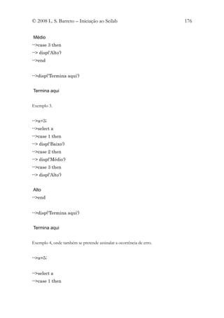 © 2008 L. S. Barreto – Iniciação ao Scilab                           176


Médio
-->case 3 then
--> disp('Alto')
-->end


-->disp('Termina aqui')


Termina aqui


Exemplo 3.


-->a=3;
-->select a
-->case 1 then
--> disp('Baixo')
-->case 2 then
--> disp('Médio')
-->case 3 then
--> disp('Alto')


Alto
-->end


-->disp('Termina aqui')


Termina aqui


Exemplo 4, onde também se pretende assinalar a ocorrência de erro.


-->a=5;


-->select a
-->case 1 then
 